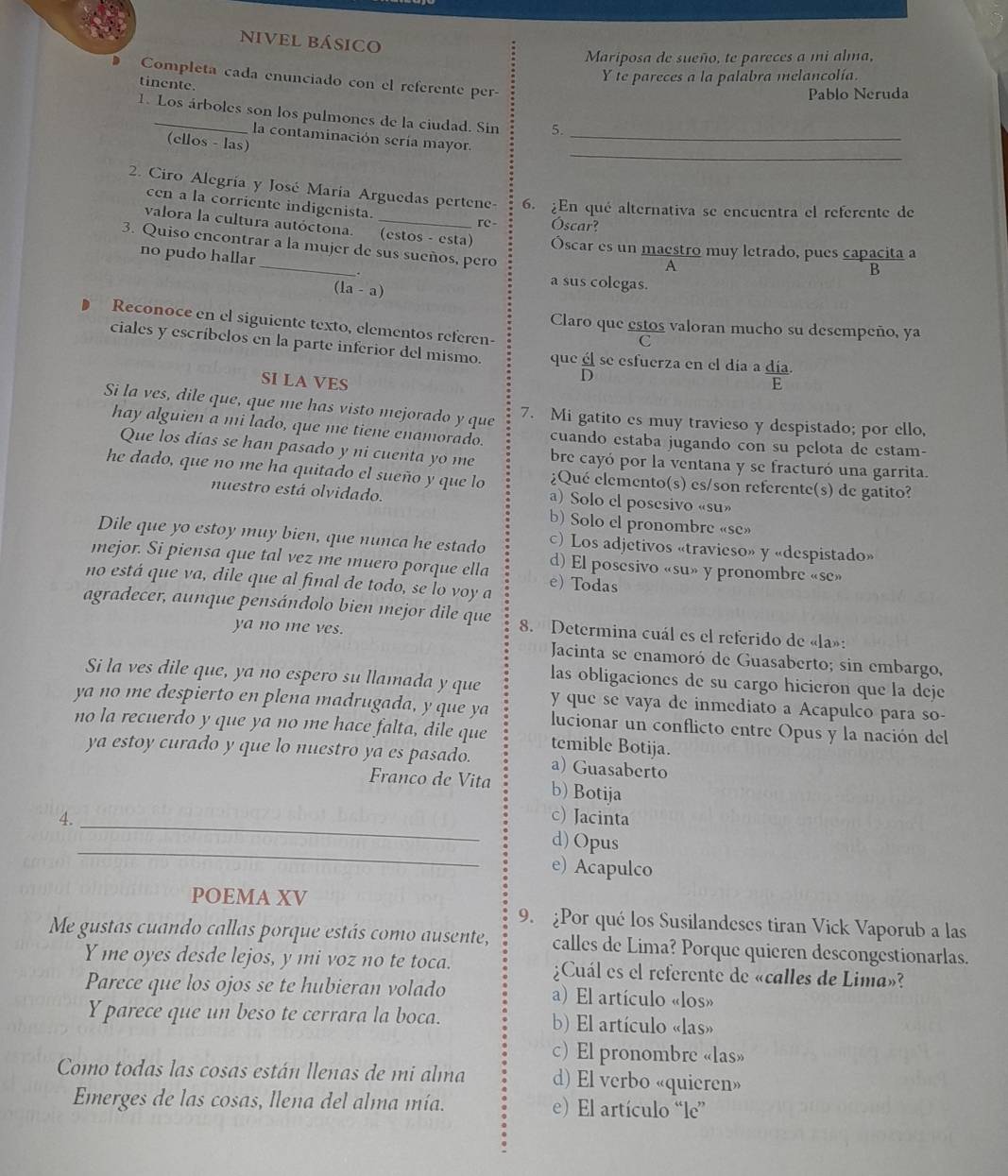 nivel básico
Mariposa de sueño, te pareces a mi alma,
Completa cada enunciado con el referente per-
tinente.
Y te pareces a la palabra melancolía.
Pablo Neruda
1. Los árboles son los pulmones de la ciudad. Sin 5.
_
la contaminación sería mayor._
(ellos - las)
2. Ciro Alegría y José María Arguedas pertene- 6. ¿En qué alternativa se encuentra el referente de
cen a la corriente indigenista. re- Óscar?
_
valora la cultura autóctona. (estos - esta) Óscar es un maestro muy letrado, pues capacita a
3. Quiso encontrar a la mujer de sus sueños, pero
no pudo hallar
A
B
(1a-a)
a sus colegas.
D Reconoce en el siguiente texto, elementos referen-
Claro que estos valoran mucho su desempeño, ya
C
ciales y escríbelos en la parte inferior del mismo. que él se esfuerza en el día a día.
SI LA VES
D
E
Si la ves, dile que, que me has visto mejorado y que 7. Mi gatito es muy travieso y despistado; por ello,
hay alguien a mi lado, que me tiene cnamorado. cuando estaba jugando con su pelota de estam-
Que los días se han pasado y ni cuenta yo me bre cayó por la ventana y se fracturó una garrita.
he dado, que no me ha quitado el sueño y que lo ¿Qué elemento(s) es/son referente(s) de gatito?
nuestro está olvidado. a) Solo el posesivo «su»
b) Solo el pronombre «se»
Dile que yo estoy muy bien, que nunca he estado c) Los adjetivos «travieso» y «despistado»
mejor. Si piensa que tal vez me muero porque ella d) El posesivo «su» y pronombre «se»
no está que va, dile que al final de todo, se lo voy a e) Todas
agradecer, aunque pensándolo bien mejor dile que 8. Determina cuál es el referido de «la»:
ya no me ves. Jacinta se enamoró de Guasaberto; sin embargo,
las obligaciones de su cargo hicieron que la deje
Si la ves dile que, ya no espero su llamada y que y que se vaya de inmediato a Acapulco para so-
ya no me despierto en plena madrugada, y que ya lucionar un conflicto entre Opus y la nación del
no la recuerdo y que ya no me hace falta, dile que temible Botija.
ya estoy curado y que lo nuestro ya es pasado. a) Guasaberto
Franco de Vita b) Botija
c) Jacinta
_
4. _d) Opus
e) Acapulco
POEMA XV
9. Por qué los Susilandeses tiran Vick Vaporub a las
Me gustas cuando callas porque estás como ausente, calles de Lima? Porque quieren descongestionarlas.
Y me oyes desde lejos, y mi voz no te toca. ¿Cuál es el referente de «calles de Lima»?
Parece que los ojos se te hubieran volado a) El artículo «los»
Y parece que un beso te cerrara la boca. b) El artículo «las»
c) El pronombre «las»
Como todas las cosas están llenas de mi alma d) El verbo «quieren»
Emerges de las cosas, llena del alma mía. e) El artículo “le”