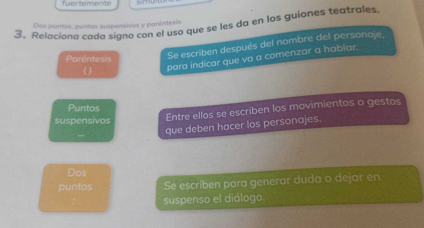 fuertemente simuito 
3。 Relaciona cada signo con el uso que se les da en los guiones teatrales. 
Dos puntos, puntos suspensivos y paréntesis. 
Se escriben después del nombre del personaje, 
para indicar que va a comenzar a hablar. 
Paréntesis 
( ) 
Puntos 
suspensivos 
Entre ellos se escriben los movimientos o gestos 
que deben hacer los personajes. 
Dos 
puntos 
Se eșcriben para generar duda o dejar en 
suspenso el diálogo.