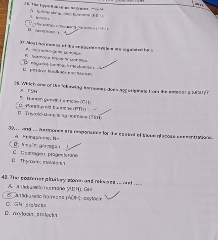 202
36. The hypothalamus secretes
A. follicle-stimulating hormone (FSH)
B. insulin
C thyrotropin-releasing hormone (TRH).
D. vasopressin
37. Most hormones of the endocrine system are regulated by a
A. hormone-gene complex.
B. hormone-receptor complex.
Q negative feedback mechanism.
D. positive feedback mechanism.
38. Which one of the following hormones does not originate from the anterior pituitary?
A. FSH
B. Human growth hormone (GH)
C. Parathyroid hormone (PTH)
D. Thyroid-stimulating hormone (TSH)
39.... and ... hormones are responsible for the control of blood glucose concentrations.
A. Epinephrine; NE
B Insulin; glucagon
C. Oestrogen; progesterone
D. Thyroxin; melatonin
40. The posterior pituitary stores and releases ... and ... .
A. antidiuretic hormone (ADH); GH
B. antidiuretic hormone (ADH); oxytocin
C. GH; prolactin
D. oxytocin; prolactin