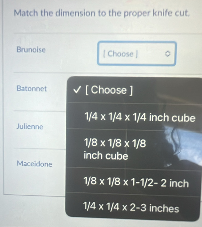 Match the dimension to the proper knife cut.
Brunoise
[ Choose ] 。
Batonnet [ Choose ]
1/4* 1/4* 1/4 inch cube
Julienne
1/8* 1/8* 1/8
inch cube
Maceidone
1/8* 1/8* 1-1/2-2 inch
1/4* 1/4* 2-3 inches