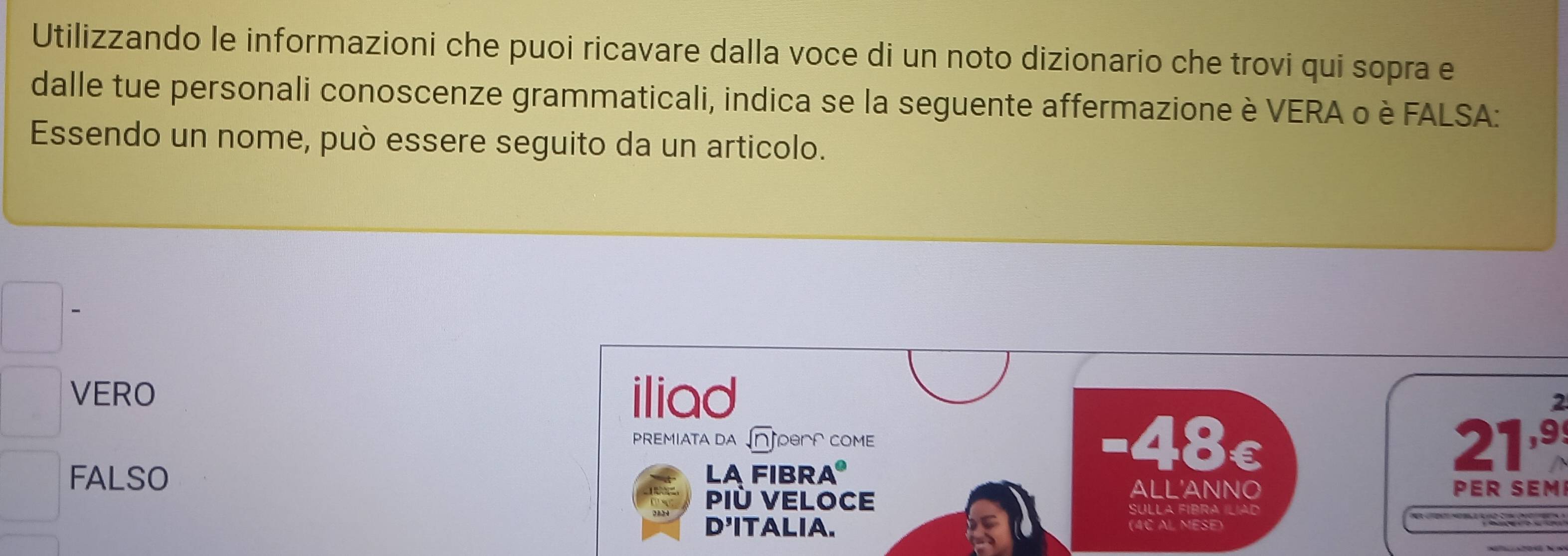 Utilizzando le informazioni che puoi ricavare dalla voce di un noto dizionario che trovi qui sopra e
dalle tue personali conoscenze grammaticali, indica se la seguente affermazione è VERA o è FALSA:
Essendo un nome, può essere seguito da un articolo.
VERO iliad 2
PREMIATA DA sqrt(n) PBA COME -48c 21º
FALSO LA FIBRA
ALL'ANNO PER SEM
Più VELoce Sulla Fibra Ílía 
D'ITALIA. (4¢ AL MESE)