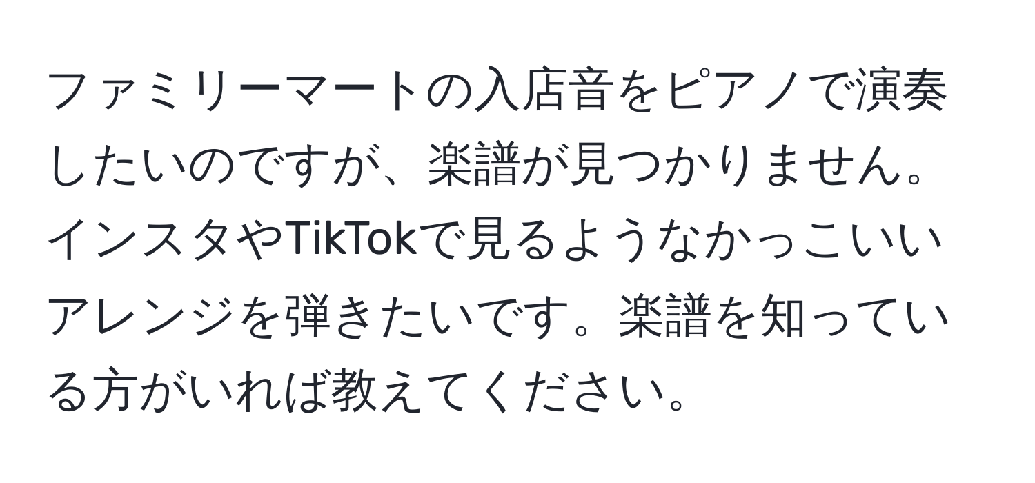 ファミリーマートの入店音をピアノで演奏したいのですが、楽譜が見つかりません。インスタやTikTokで見るようなかっこいいアレンジを弾きたいです。楽譜を知っている方がいれば教えてください。