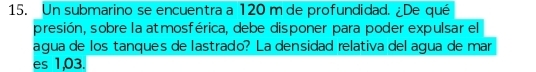 Un submarino se encuentra a 120 m de profundidad. ¿De qué 
presión, sobre la atmosférica, debe disponer para poder expulsar el 
agua de los tanques de lastrado? La densidad relativa del agua de mar 
es 1,03.