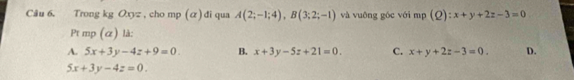 Trong kg Oxyz , cho mp (α) đi qua A(2;-1;4), B(3;2;-1) và vuông góc với mp(Q):x+y+2z-3=0
Pt mp (α) là:
A. 5x+3y-4z+9=0. B. x+3y-5z+21=0. C. x+y+2z-3=0. D.
5x+3y-4z=0.