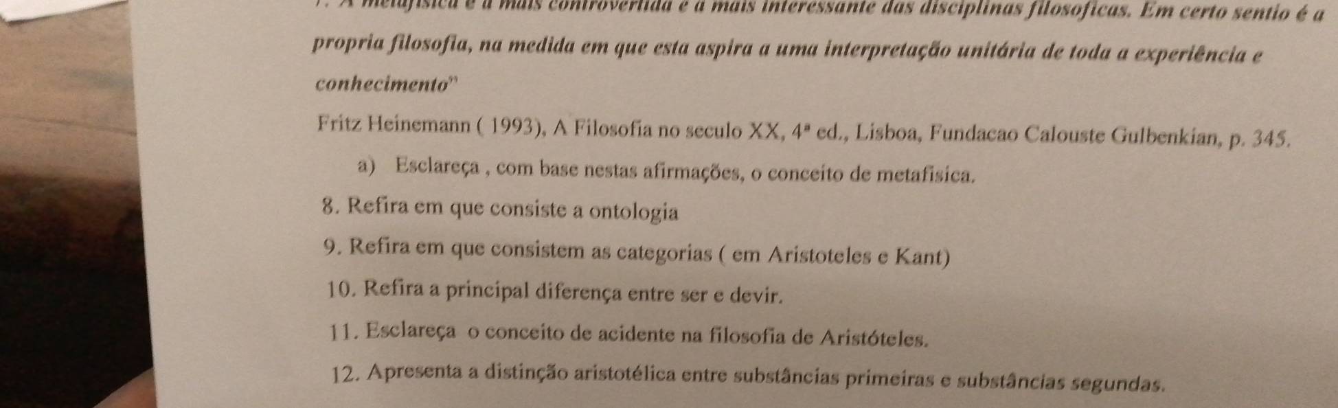 melofísica é a mais controvertida e a mais interessante das disciplinas filosóficas. Em certo sentio é a 
propria filosofia, na medida em que esta aspira a uma interpretação unitária de toda a experiência e 
conhecimento' 
Fritz Heinemann ( 1993), A Filosofia no seculo XX, 4^a ed., Lisboa, Fundacao Calouste Gulbenkian, p. 345. 
a) Esclareça , com base nestas afirmações, o conceito de metafísica. 
8. Refira em que consiste a ontologia 
9. Refira em que consistem as categorias ( em Aristoteles e Kant) 
10. Refira a principal diferença entre ser e devir. 
11. Esclareça o conceito de acidente na filosofia de Aristóteles. 
12. Apresenta a distinção aristotélica entre substâncias primeiras e substâncias segundas.