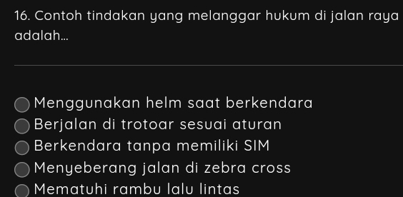 Contoh tindakan yang melanggar hukum di jalan raya
adalah...
Menggunakan helm saat berkendara
Berjalan di trotoar sesuai aturan
Berkendara tanpa memiliki SIM
Menyeberang jalan di zebra cross
Mematuhi rambu lalu lintas