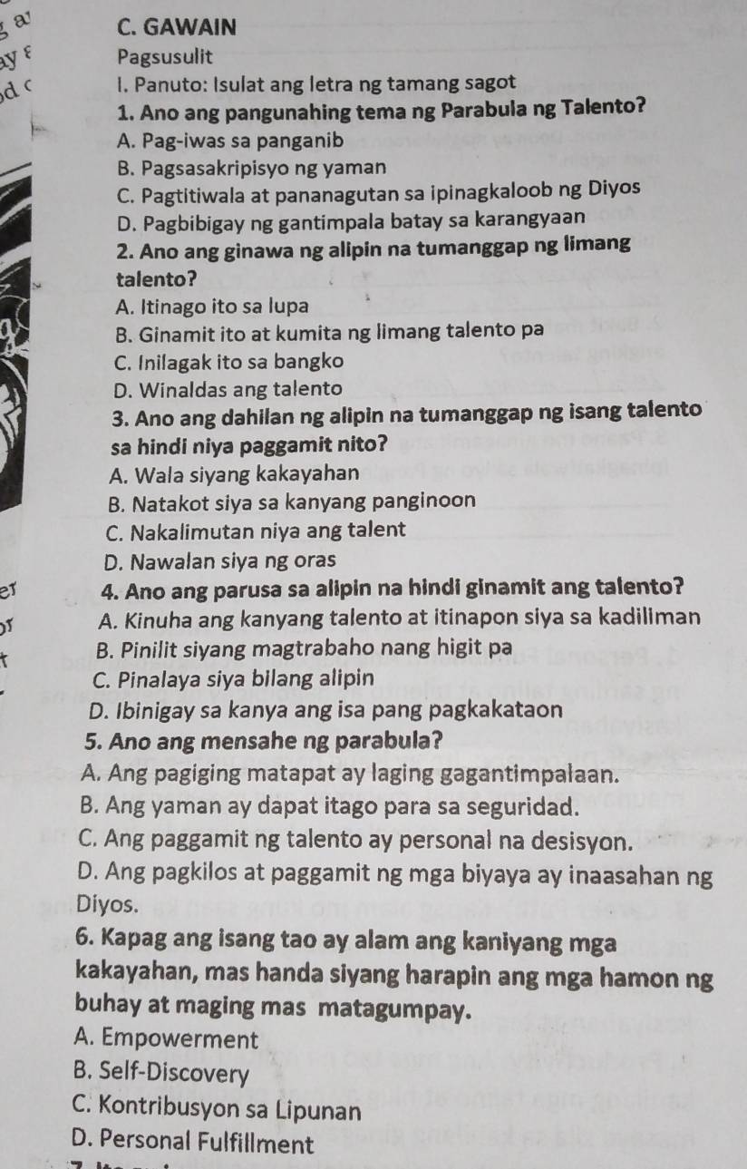 a C. GAWAIN
ayε Pagsusulit
d c I. Panuto: Isulat ang letra ng tamang sagot
1. Ano ang pangunahing tema ng Parabula ng Talento?
A. Pag-iwas sa panganib
B. Pagsasakripisyo ng yaman
C. Pagtitiwala at pananagutan sa ipinagkaloob ng Diyos
D. Pagbibigay ng gantimpala batay sa karangyaan
2. Ano ang ginawa ng alipin na tumanggap ng limang
talento?
A. Itinago ito sa lupa
B. Ginamit ito at kumita ng limang talento pa
C. Inilagak ito sa bangko
D. Winaldas ang talento
3. Ano ang dahilan ng alipin na tumanggap ng isang talento
sa hindi niya paggamit nito?
A. Wala siyang kakayahan
B. Natakot siya sa kanyang panginoon
C. Nakalimutan niya ang talent
D. Nawalan siya ng oras
er 4. Ano ang parusa sa alipin na hindi ginamit ang talento?
A. Kinuha ang kanyang talento at itinapon siya sa kadiliman
B. Pinilit siyang magtrabaho nang higit pa
C. Pinalaya siya bilang alipin
D. Ibinigay sa kanya ang isa pang pagkakataon
5. Ano ang mensahe ng parabula?
A. Ang pagiging matapat ay laging gagantimpalaan.
B. Ang yaman ay dapat itago para sa seguridad.
C. Ang paggamit ng talento ay personal na desisyon.
D. Ang pagkilos at paggamit ng mga biyaya ay inaasahan ng
Diyos.
6. Kapag ang isang tao ay alam ang kaniyang mga
kakayahan, mas handa siyang harapin ang mga hamon ng
buhay at maging mas matagumpay.
A. Empowerment
B. Self-Discovery
C. Kontribusyon sa Lipunan
D. Personal Fulfillment