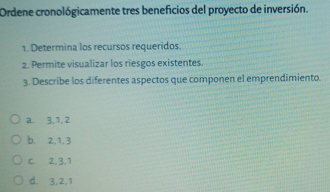 Ordene cronológicamente tres beneficios del proyecto de inversión.
1. Determina los recursos requeridos.
2. Permite visualizar los riesgos existentes.
3. Describe los diferentes aspectos que componen el emprendimiento.
a. 3, 1, 2
b. 2, 1, 3
C. 2, 3, 1
d. 3, 2, 1