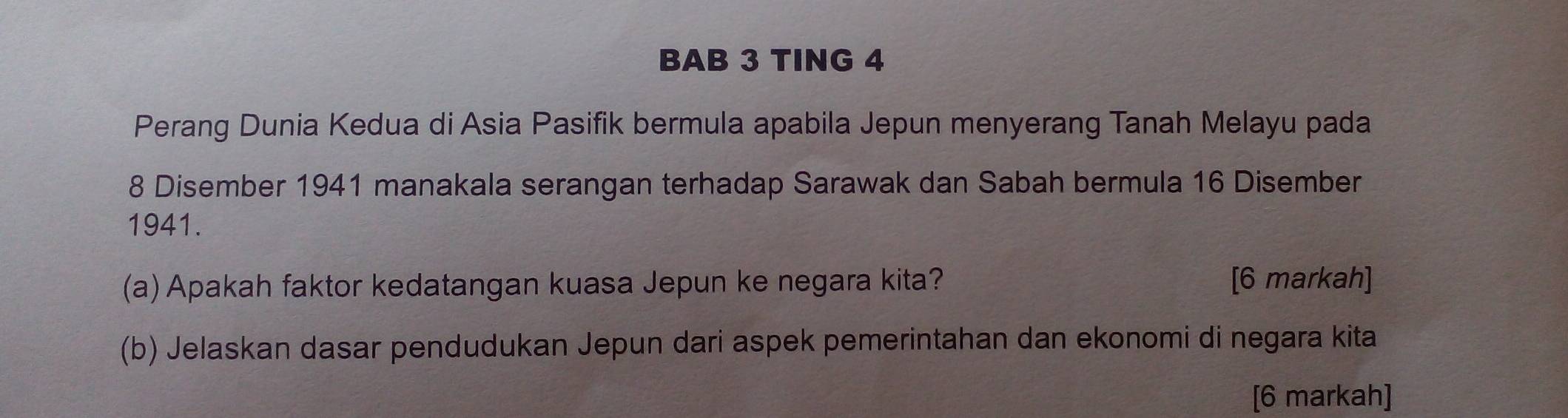 BAB 3 TING 4 
Perang Dunia Kedua di Asia Pasifik bermula apabila Jepun menyerang Tanah Melayu pada
8 Disember 1941 manakala serangan terhadap Sarawak dan Sabah bermula 16 Disember
1941. 
(a)Apakah faktor kedatangan kuasa Jepun ke negara kita? [6 markah] 
(b) Jelaskan dasar pendudukan Jepun dari aspek pemerintahan dan ekonomi di negara kita 
[6 markah]