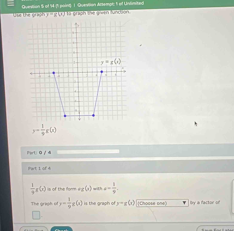 Question Attempt: 1 of Unlimited
Use the graph y=g(x) to graph the given function.
y= 1/9 g(x)
Part: 0 / 4
Part 1 of 4
 1/9 g(x) is of the form ag(x) with a= 1/9 .
The graph of y= 1/9 g(x) is the graph of y=g(x) (Choose one) by a factor of