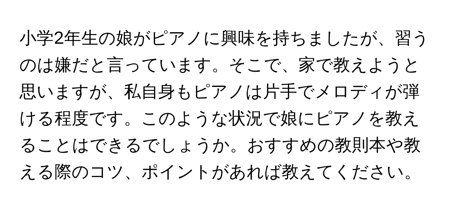 小学2年生の娘がピアノに興味を持ちましたが、習うのは嫌だと言っています。そこで、家で教えようと思いますが、私自身もピアノは片手でメロディが弾ける程度です。このような状況で娘にピアノを教えることはできるでしょうか。おすすめの教則本や教える際のコツ、ポイントがあれば教えてください。