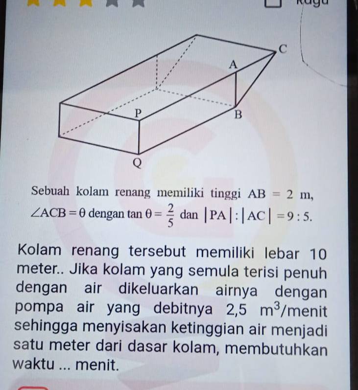 Sebuah kolam renang memiliki tinggi AB=2m,
∠ ACB=θ dengan tan θ = 2/5 dan|PA|:|AC|=9:5. 
Kolam renang tersebut memiliki lebar 10
meter.. Jika kolam yang semula terisi penuh 
dengan air dikeluarkan airnya dengan 
pompa air yang debitnya 2,5m^3/men it 
sehingga menyisakan ketinggian air menjadi 
satu meter dari dasar kolam, membutuhkan 
waktu ... menit.