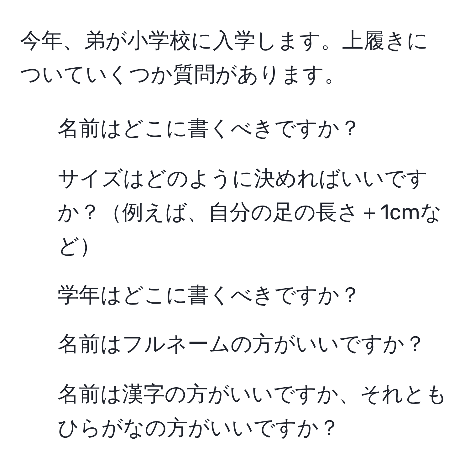 今年、弟が小学校に入学します。上履きについていくつか質問があります。  
1. 名前はどこに書くべきですか？  
2. サイズはどのように決めればいいですか？例えば、自分の足の長さ＋1cmなど  
3. 学年はどこに書くべきですか？  
4. 名前はフルネームの方がいいですか？  
5. 名前は漢字の方がいいですか、それともひらがなの方がいいですか？