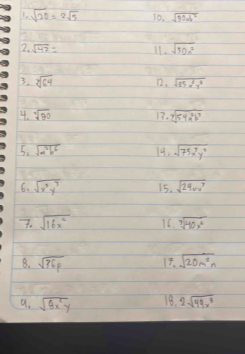 sqrt(20)=2sqrt(5)
16. sqrt(80ab^2)
2. sqrt(42)= 11. sqrt(50n^2)
3. sqrt[3](64) 12. sqrt(25x^6y^8)
4. sqrt[3](80) 13. sqrt[7](54a^2b^3)
5: sqrt(a^2b^6) 14. sqrt(75x^3y^3)
6. sqrt(x^5y^3) 15. sqrt(24uv^3)
7. sqrt(16x^2) 16. sqrt[3](40x^6)
8. sqrt(36p) 17. sqrt(20m^2n)
18. 
a. sqrt(8x^2y) 2sqrt(49x^8)