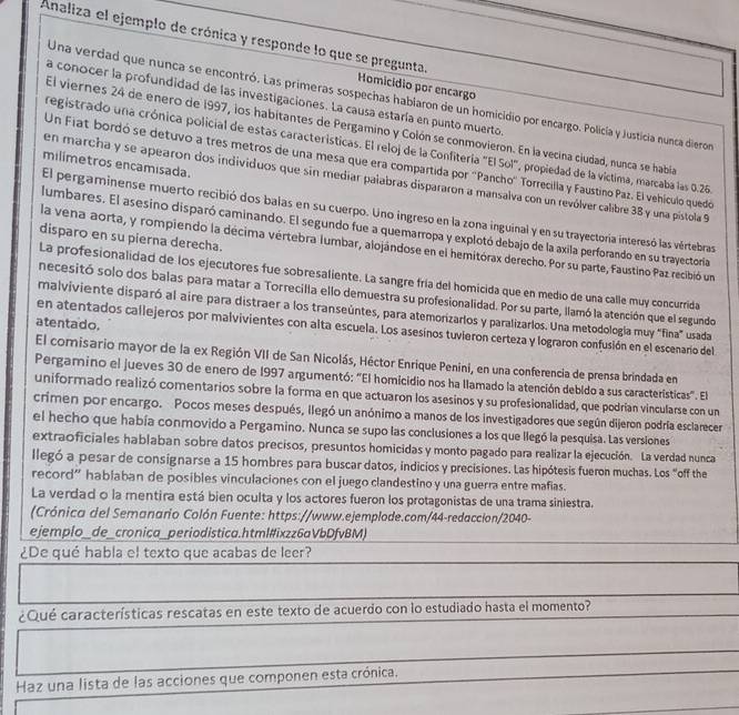 Analiza el ejemplo de crónica y responde lo que se pregunta.
Homicidio por encargo
Una verdad que nunca se encontró. Las primeras sospechas hablaron de un homicidio por encargo. Policía y Justicia nunca dieron
a conocer la profundidad de las investigaciones. La causa estaría en punto muerto
El viernes 24 de enero de 1997, los habitantes de Pergamino y Colón se conmovieron. En la vecina ciudad, nunca se había
registrado una crónica policial de estas características. El reloj de la Confiteria "El Sol", propiedad de la víctima, marcaba las 0.26
Un Fiat bordó se detuvo a tres metros de una mesa que era compartida por 'Pancho' Torrecilla y Faustino Paz. El vehículo quedó
milimetros encamisada.
en marcha y se apearon dos individuos que sin mediar palabras dispararon a mansalva con un revólver calibre 38 y una pistola 9
El pergaminense muerto recibió dos balas en su cuerpo. Uno ingreso en la zona inguinal y en su trayectoría interesó las vértebras
lumbares. El asesino disparó caminando. El segundo fue a quemarropa y explotó debajo de la axila perforando en su trayectoria
disparo en su pierna derecha.
la vena aorta, y rompiendo la décima vértebra lumbar, alojándose en el hemitórax derecho. Por su parte, Faustino Paz recibió un
La profesionalidad de los ejecutores fue sobresaliente. La sangre fría del homicida que en medio de una calle muy concurrida
necesitó solo dos balas para matar a Torrecilla ello demuestra su profesionalidad. Por su parte, llamó la atención que el segundo
malviviente disparó al aire para distraer a los transeúntes, para atemorizarlos y paralizarlos. Una metodología muy "fina" usada
atentado.
en atentados callejeros por malvivientes con alta escuela. Los asesínos tuvieron certeza y lograron confusión en el escenario del
El comisario mayor de la ex Región VII de San Nicolás, Héctor Enrique Penini, en una conferencia de prensa brindada en
Pergamino el jueves 30 de enero de 1997 argumentó: "El homicidio nos ha llamado la atención debido a sus características". El
uniformado realizó comentarios sobre la forma en que actuaron los asesinos y su profesionalidad, que podrían vincularse con un
crimen por encargo. Pocos meses después, ilegó un anónimo a manos de los investigadores que según dijeron podría esclarecer
el hecho que había conmovido a Pergamino. Nunca se supo las conclusiones a los que llegó la pesquisa. Las versiones
extraoficiales hablaban sobre datos precisos, presuntos homicidas y monto pagado para realizar la ejecución. La verdad nunca
llegó a pesar de consignarse a 15 hombres para buscar datos, indicios y precisiones. Las hipótesis fueron muchas. Los “off the
record” hablaban de posibles vinculaciones con el juego clandestino y una guerra entre mafias.
La verdad o la mentira está bien oculta y los actores fueron los protagonistas de una trama siniestra.
(Crónica del Semanario Colón Fuente: https://www.ejemplode.com/44-redaccion/2040-
ejemplo _de _ cronica_periodistica. htm I#ixzz 6aVbDfvBM)
¿De qué habla el texto que acabas de leer?
¿Qué características rescatas en este texto de acuerdo con lo estudiado hasta el momento?
Haz una lista de las acciones que componen esta crónica.