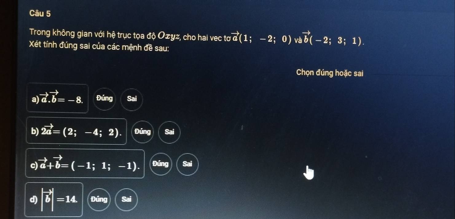 Trong không gian với hệ trục tọa độ Oェyz, cho hai vec tơ vector a(1;-2; 0 ) và vector b(-2;3;1). 
Xét tính đúng sai của các mệnh đề sau:
Chọn đúng hoặc sai
a) vector a.vector b=-8. Đúng Sai
b) vector 2a=(2;-4;2). Đúng Sai
c) vector a+vector b=(-1;1;-1). Đúng Sai
d) |vector b|=14 Đúng Sai