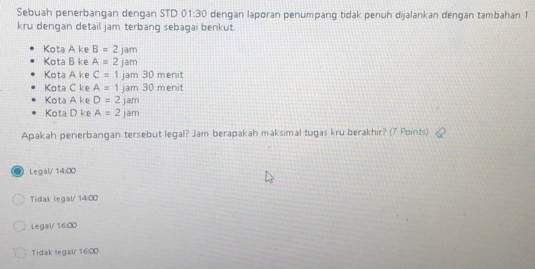 Sebuah penerbangan dengan STD 01:30 dengan laporan penumpang tidak penuh dijalankan dengan tambahan 1
kru dengan detail jam terbang sebagai berikut.
Kota A ke B=2 jam
Kota B ke A=2 jam
Kota A ke C=1 jam 30 menit
Kota C ke A=1 jam 30 menit
Kota A ke D=2jam
Kota D ke A=2jam
Apakah penerbangan tersebut legal? Jam berapakah maksimal tugas kru berakhir? (7 Points)
Legal/ 14:00
Tidak legal/ 14:00
Legal/ 16:00
Tidak legal/ 16:00