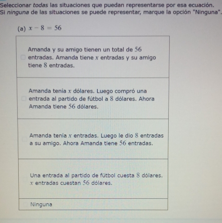 Seleccionar todas las situaciones que puedan representarse por esa ecuación.
Si ninguna de las situaciones se puede representar, marque la opción "Ninguna".
x-8=56