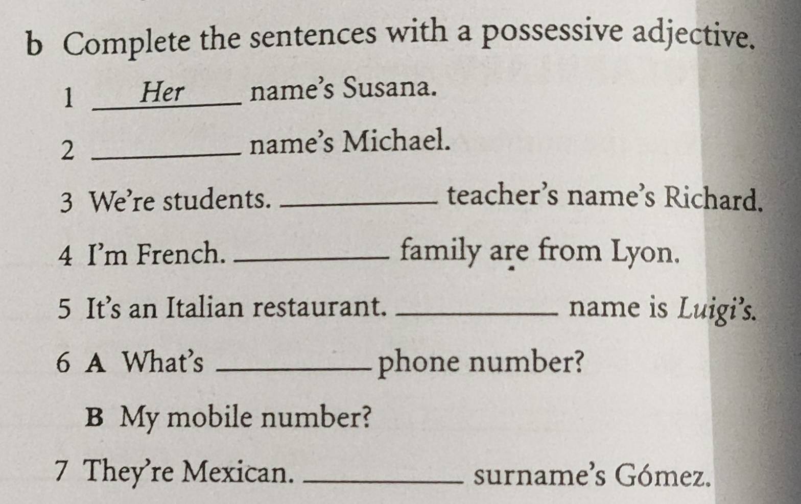 Complete the sentences with a possessive adjective. 
1 Her a name’s Susana. 
2 _name’s Michael. 
3 We’re students. _teacher’s name’s Richard. 
4 I’m French. _family are from Lyon. 
5 It’s an Italian restaurant. _name is Luigi’s. 
6 A What's _phone number? 
B My mobile number? 
7 They’re Mexican. _surname's Gómez.