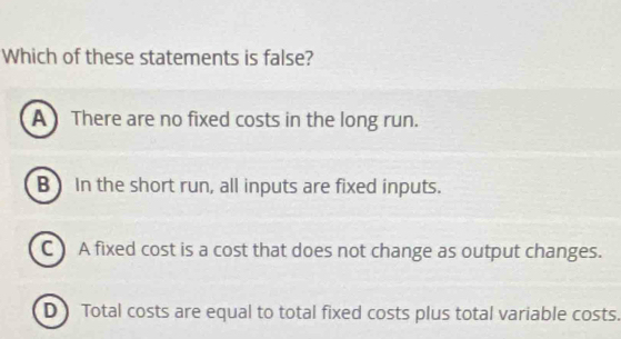 Which of these statements is false?
A There are no fixed costs in the long run.
B) In the short run, all inputs are fixed inputs.
C ) A fixed cost is a cost that does not change as output changes.
D Total costs are equal to total fixed costs plus total variable costs.