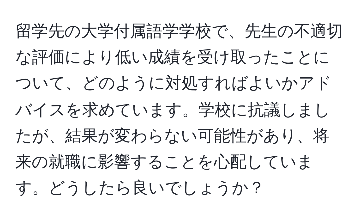 留学先の大学付属語学学校で、先生の不適切な評価により低い成績を受け取ったことについて、どのように対処すればよいかアドバイスを求めています。学校に抗議しましたが、結果が変わらない可能性があり、将来の就職に影響することを心配しています。どうしたら良いでしょうか？