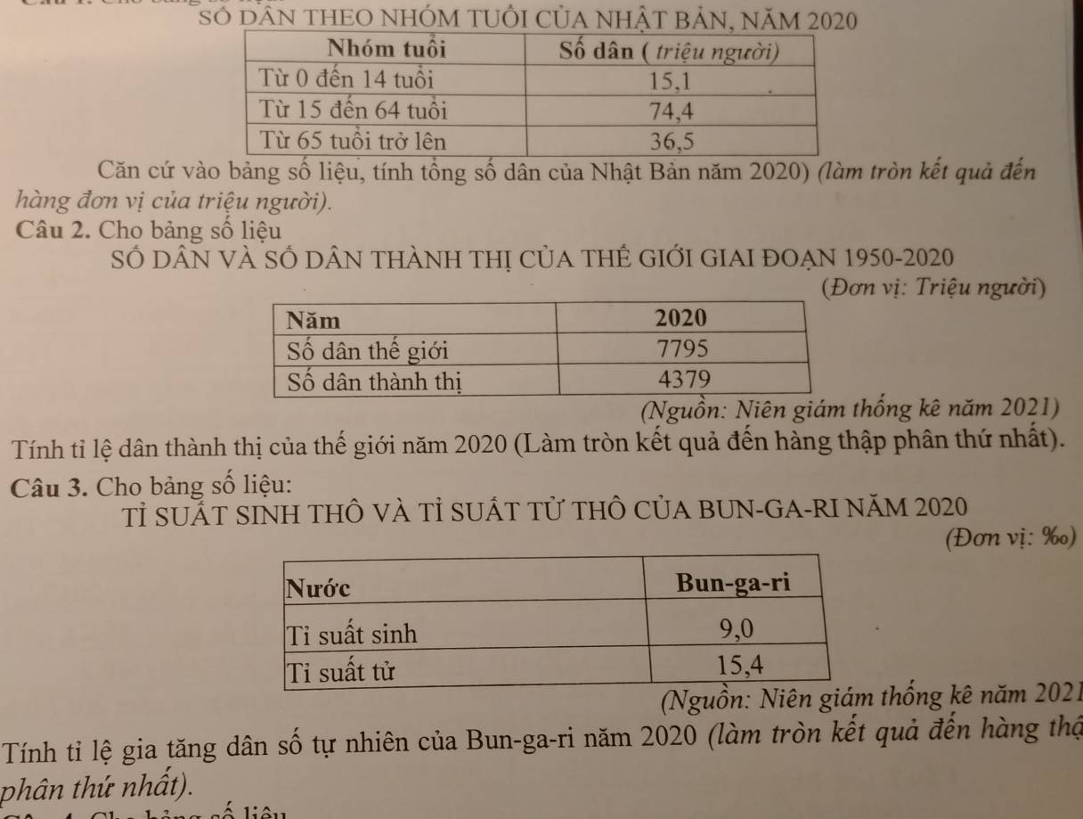 Số dAN tHEO NHÓM TUÔI CủA NhậT BảN, năm 2020 
Căn cứ vào bảng số liệu, tính tổng số dân của Nhật Bản năm 2020) (làm tròn kết quả đến 
hàng đơn vị của triệu người). 
Câu 2. Cho bảng số liệu 
Số DÂN VÀ SỔ DÂN tHàNH tHị CủA tHÊ GIỚI GIAI đOẠN 1950-2020 
n vị: Triệu người) 
(Nguồn: Niên giám thống kê năm 2021) 
Tính tỉ lệ dân thành thị của thế giới năm 2020 (Làm tròn kết quả đến hàng thập phân thứ nhất). 
Câu 3. Cho bảng số liệu: 
Tỉ SUẤT SINH THÔ VÀ Tỉ SUÁT Tử tHÔ CủA BUN-GA-RI NăM 2020 
(Đơn vị: ‰) 
(Nguồn: Niên thống kê năm 2021 
Tính tỉ lệ gia tăng dân số tự nhiên của Bun-ga-ri năm 2020 (làm tròn kết quả đến hàng thậ 
phân thứ nhất).