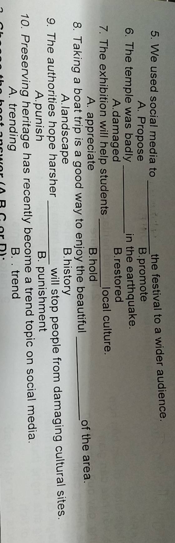We used social media to_
the festival to a wider audience.
A. Propose B.promote
6. The temple was badly _in the earthquake.
A.damaged B. restored
7. The exhibition will help students _local culture.
A. appreciate B.hold
8. Taking a boat trip is a good way to enjoy the beautiful _of the area.
A.landscape B.history
9. The authorities hope harsher_
will stop people from damaging cultural sites.
A.punish B. punishment
10. Preserving heritage has recently become a trend topic on social media.
A. trending B. . trend