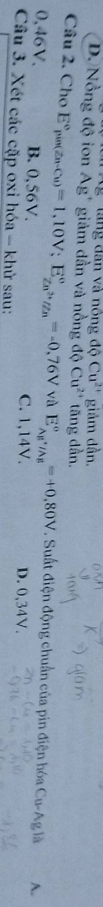 Ag làng dân và nông độ Cu^(2+) giảm dần.
D. Nồng độ ion Ag' giám dần và nồng độ Cu^(2+) tăng dần.
Câu 2. Cho E°_pin(Zn-Cu)=1,10V; E_Zn^(2+)/Zn^circ =-0,76V và E_Ag^+/Ag^circ =+0,80V. Suất điện động chuẩn của pin điện hóa Cu-Ag là A.
0.46V. B. 0,56V. D. 0,34V.
C. 1,14V.
Câu 3. Xét các cặp oxi hóa - khử sau: