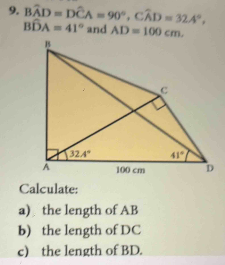 Bwidehat AD=Dwidehat CA=90°,Cwidehat AD=32.4°,
Bwidehat DA=41° and AD=100cm,
Calculate:
a) the length of AB
b) the length of DC
c) the length of BD.