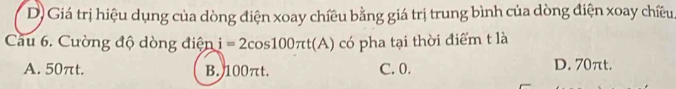 D) Giá trị hiệu dụng của dòng điện xoay chiều bằng giá trị trung bình của dòng điện xoay chiều
Câu 6. Cường độ dòng điện i=2cos 100π t(A) có pha tại thời điểm t là
A. 50πt. B. 100πt. C. 0.
D. 70πt.