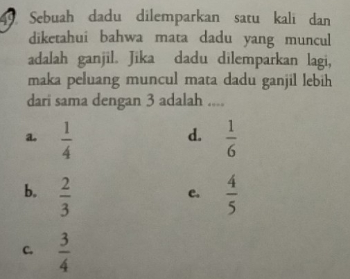 Sebuah dadu dilemparkan satu kali dan
diketahui bahwa mata dadu yang muncul
adalah ganjil. Jika dadu dilemparkan lagi,
maka peluang muncul mata dadu ganjil lebih
dari sama dengan 3 adalah ....
d.
a.  1/4   1/6 
b.  2/3   4/5 
e.
C.  3/4 