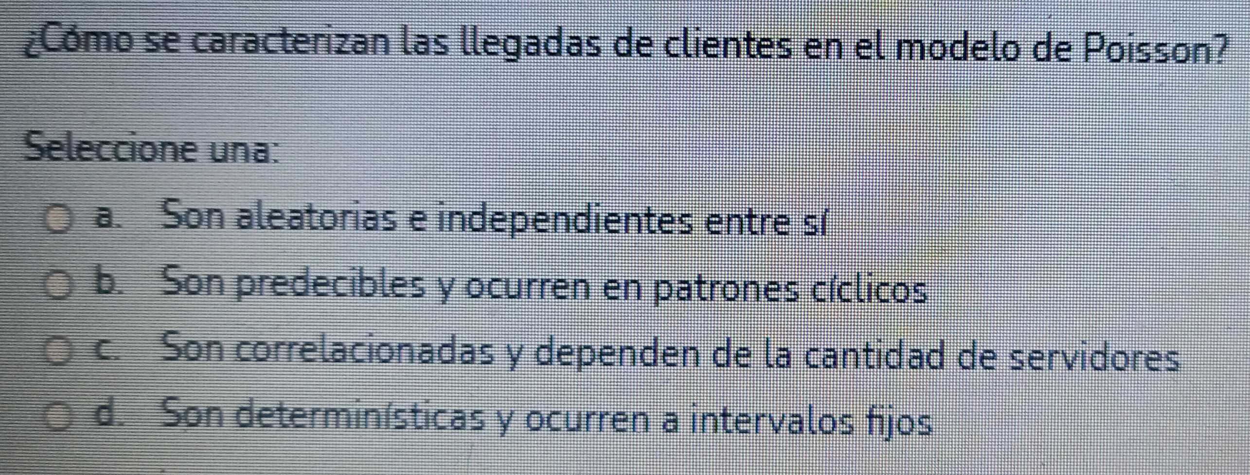 ¿Cómo se caracterizan las llegadas de clientes en el modelo de Poisson?
Seleccione una:
a. Son aleatorias e independientes entre s(
b. Son predecibles y ocurren en patrones cíclicos
c. Son correlacionadas y dependen de la cantidad de servidores
d. Son determinísticas y ocurren a intervalos fijos