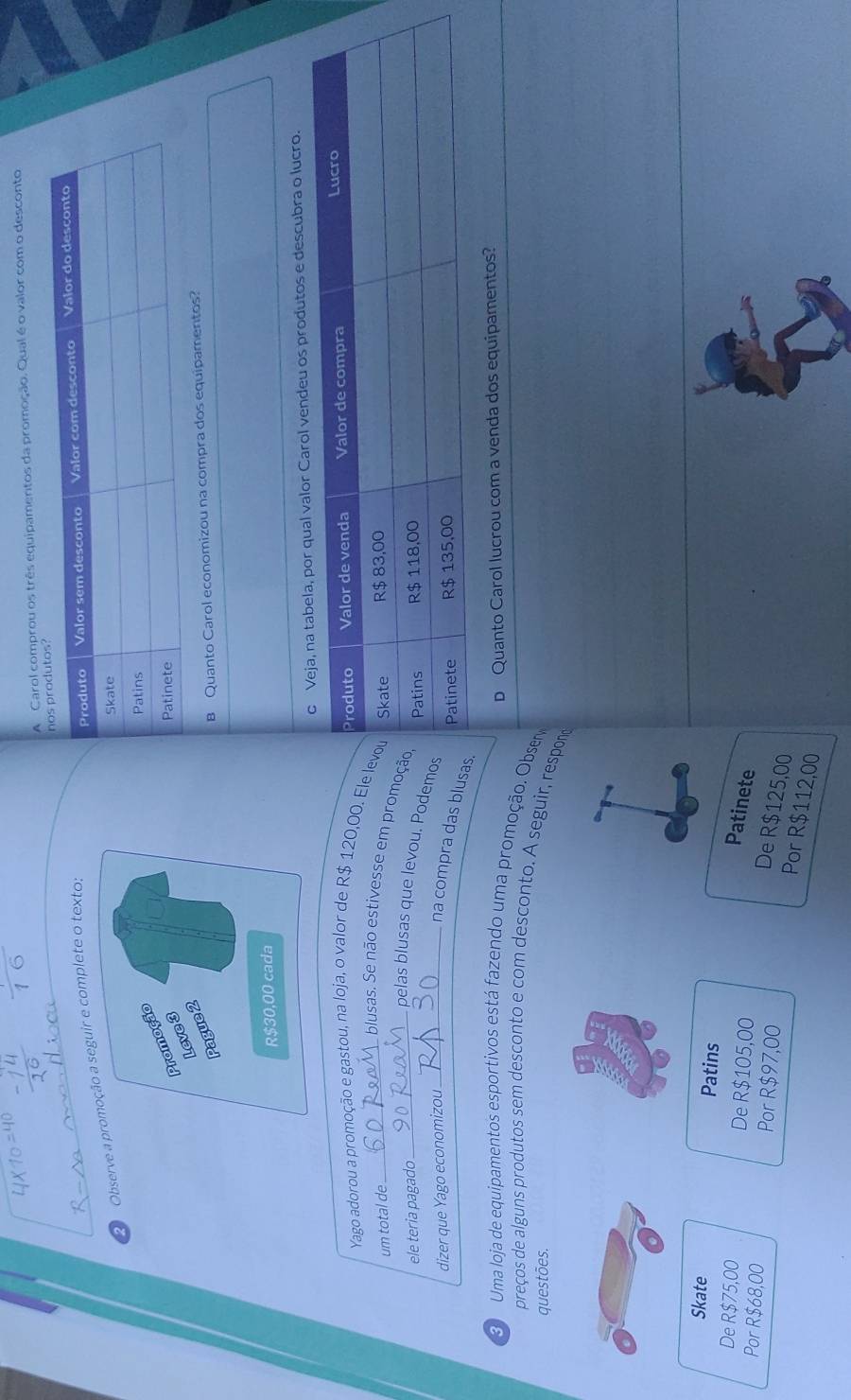 A Carol comprou os três equipamentos da promoção. Qual é o valor com o desconto
Observe auir e complete o texto:
B Quanto Carol economizou na compra dos equipamentos?
valor Carol vendeu os produtos e descubra o lucro.
Yago adorou a promoção e gastou, na loja, o valor de R$ 120,00. Ele
um total de_ 
_blusas. Se não estivesse em promo
ele teria pagado 
pelas blusas que levou. Podem
dizer que Yago economizou_
na compra das blus
D Quanto Carol lucrou com a venda dos equipamentos?
3 Uma loja de equipamentos esportivos está fazendo uma promoção. Obser
preços de alguns produtos sem desconto e com desconto. A seguir, respon
questões.
Skate Patins
De R$75,00 De R$105,00
Patinete
Por R$68,00 Por R$97,00
De R$125,00
Por R$112,00