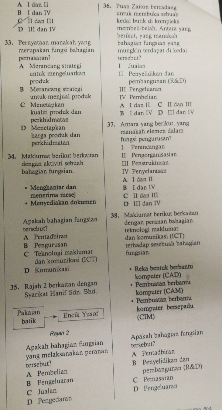 A I dan II 36. Puan Zaiton bercadang
B I dan IV untuk membuka sebuah
C II dan III kedai butik di kompleks
D III dan IV
membeli-belah. Antara yang
berikut, yang manakah
33. Pernyataan manakah yang bahagian fungsian yang
merupakan fungsi bahagian mungkin terdapat di kedai
pemasaran? tersebut?
A Merancang strategi I Jualan
untuk mengeluarkan II Penyelidikan dan
produk pembangunan (R&D)
B Merancang strategi III Pengeluaran
untuk menjual produk IV Pembelian
C Menetapkan A I dan II C II dan III
kualiti produk dan B I dan IV D III dan IV
perkhidmatan
37. Antara yang berikut, yang
D Menetapkan
harga produk dan manakah elemen dalam
perkhidmatan fungsi pengurusan?
I Perancangan
34. Maklumat berikut berkaitan II Pengorganisasian
dengan aktiviti sebuah III Penstrukturan
bahagian fungsian. IV Penyelarasan
A I dan II
Menghantar dan B I dan IV
menerima mesej C II dan III
Menyediakan dokumen D III dan IV
Apakah bahagian fungsian 38. Maklumat berikut berkaitan
tersebut? dengan peranan bahagian
A Pentadbiran teknologi maklumat
dan komunikasi (ICT)
B Pengurusan terhadap sesebuah bahagian
C Teknologi maklumat fungsian.
dan komunikasi (ICT)
D Komunikasi
Reka bentuk berbantu
komputer (CAD)
35. Rajah 2 berkaitan dengan
Pembuatan berbantu
Syarikat Hanif Sdn. Bhd..
komputer (CAM)
Pembuatan berbantu
komputer bersepadu
Pakaian Encik Yusof
batik
(CIM)
Rajah 2
Apakah bahagian fungsian
Apakah bahagian fungsian tersebut?
yang melaksanakan peranan A Pentadbiran
tersebut?
A Pembelian B Penyelidikan dan
pembangunan (R&D)
B Pengeluaran C Pemasaran
C Jualan
D Pengeluaran
D Pengedaran