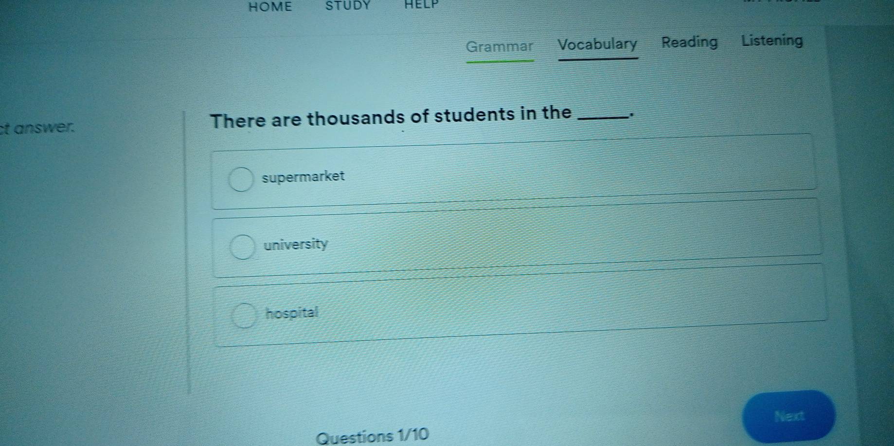 HOME STUDY HELP
Grammar Vocabulary Reading Listening
ct answer. There are thousands of students in the_
supermarket
university
hospital
Next
Questions 1/10