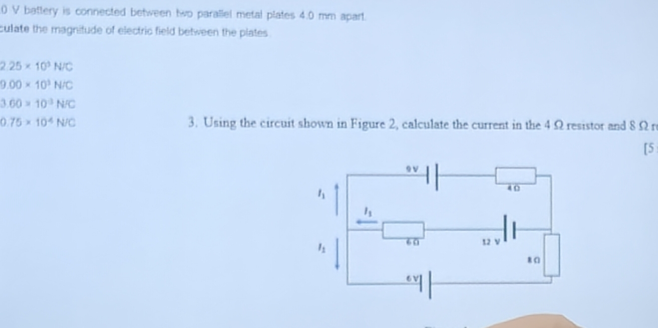 battery is connected between twp parallel metal plates 4.0 mm apart.
culate the magnitude of electric field between the plates .
2.25* 10^3N/C
9.00* 10^3N/C
3.60=10^3N/C
0.75* 10^4N/C 3. Using the circuit shown in Figure 2, calculate the current in the 4Ω resistor and 8Ω r
[5