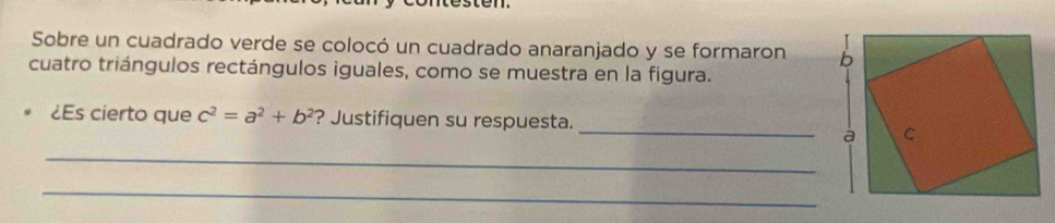 Sobre un cuadrado verde se colocó un cuadrado anaranjado y se formaron 
cuatro triángulos rectángulos iguales, como se muestra en la figura. 
_ 
¿Es cierto que c^2=a^2+b^2 ? Justifiquen su respuesta. 
_ 
_