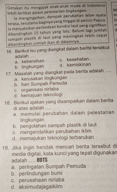 Gerakan itu mengajak anak-anak muda di Indonesia
lebih terlibat dalam pelestarian lingkungan. M
la mengingatkan, dampak perubahan iklim nyata m
terasa, terutama baginya yang tinggal di pesisir Papua. lo
Ia menyaksikan perbedaan kondisi laut yang signifikan m
dibandingkan 15 tahun yang lalu. Belum lagi jumlah d
sampah plastik di laut yang meningkat lebih cepat
dibandingkan jumlah ikan di dalamnya.
16. Berikut isu yang diangkat dalam berita tersebut
adalah ....
a. kebersihan c. kesehatan
b. lingkungan d. kemiskinan
17. Masalah yang diangkat pada berita adalah …
a. kerusakan lingkungan
b. hari Sumpah Pemuda
c. organisasi nirlaba
d. kemajuan teknologi
18. Berikut ajakan yang disampaikan dalam berita
di atas adalah ...
a. memulai perubahan dalam pelestarian
lingkungan
b. pengolahan sampah plastik di laut
c. mengendalikan perubahan iklim
d. memajukan teknologi terbarukan
19. Jika ingin hendak mencari berita tersebut di
media digital, kata kunci yang tepat digunakan
adalah .... HOTS
a. peringatan Sumpah Pemuda
b. perlindungan bumi
c. perusahaan nirlaba
d. aksimudajagaiklim