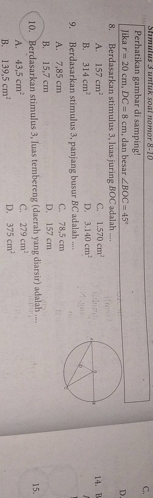 Stimulus 3 untuk soal nomor 8-10 
C.
Perhatikan gambar di samping!
Jika r=20cm, DC=8cm , dan besar ∠ BOC=45° D.
8. Berdasarkan stimulus 3, luas juring BOC adalah ....
A. 157cm^2 C. 1.570cm^2 14. B
B. 314cm^2 D. 3.140cm^2
9. Berdasarkan stimulus 3, panjang busur BC adalah ....
A. 7,85 cm C. 78,5 cm
B. 15,7 cm
D. 157 cm
10. Berdasarkan stimulus 3, luas tembereng (daerah yang diarsir) adalah .... 15.
A. 43, 5cm^2 C. 279cm^2
B. 139,5cm^2
D. 375cm^2