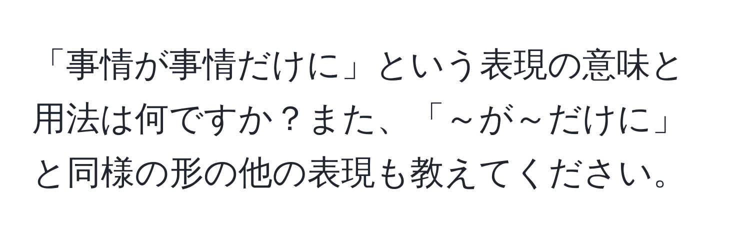 「事情が事情だけに」という表現の意味と用法は何ですか？また、「～が～だけに」と同様の形の他の表現も教えてください。