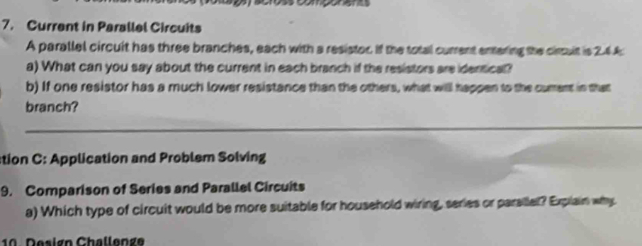 Current in Parallel Circuits 
A parallel circuit has three branches, each with a resistor if the total current entering the circuit is 2.44
a) What can you say about the current in each branch if the resistors are identical? 
b) If one resistor has a much lower resistance than the others, what will happen to the cument in that 
branch? 
_ 
tion C: Application and Problem Solving 
9. Comparison of Series and Parallel Circuits 
a) Which type of circuit would be more suitable for household wiring, series or parsillel? Explain why 
10 Design Challenge