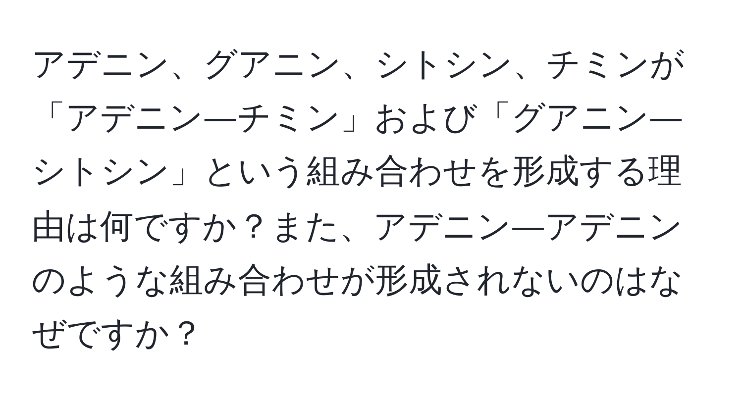 アデニン、グアニン、シトシン、チミンが「アデニン―チミン」および「グアニン―シトシン」という組み合わせを形成する理由は何ですか？また、アデニン―アデニンのような組み合わせが形成されないのはなぜですか？