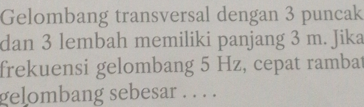 Gelombang transversal dengan 3 puncak 
dan 3 lembah memiliki panjang 3 m. Jika 
frekuensi gelombang 5 Hz, cepat rambat 
gelombang sebesar . . . .