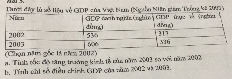 Bai 3. 
Dưới đây là số liệu về GDP của Việt Nam (Nguồn Niên giám Thống kê 2003) 
(Chọn năm gốc là năm 2002) 
a. Tính tốc độ tăng trưởng kinh tế của năm 2003 so với năm 2002
b. Tính chỉ số điều chỉnh GDP của năm 2002 và 2003.