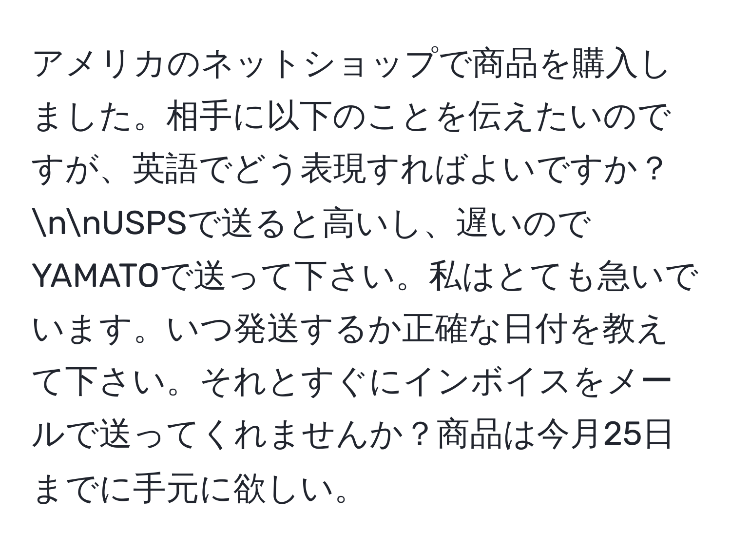 アメリカのネットショップで商品を購入しました。相手に以下のことを伝えたいのですが、英語でどう表現すればよいですか？nnUSPSで送ると高いし、遅いのでYAMATOで送って下さい。私はとても急いでいます。いつ発送するか正確な日付を教えて下さい。それとすぐにインボイスをメールで送ってくれませんか？商品は今月25日までに手元に欲しい。