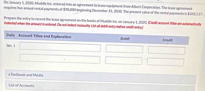 On January 1, 2020, Muddle Inc. entered into an agreement to lease equipment from Albert Corporation. The lease agreement 
requires five annual rental payments of $90,000 beginning December 31, 2020. The present value of the rental payments is $342,117. 
Prepare the entry to record the lease agreement on the books of Muddie Inc. on January 1, 2020. (Credit account titles are automatically 
indented when the amount is entered. Do not indent manually. List all debit entry before credit entry.) 
eTextbook and Media 
List of Accounts