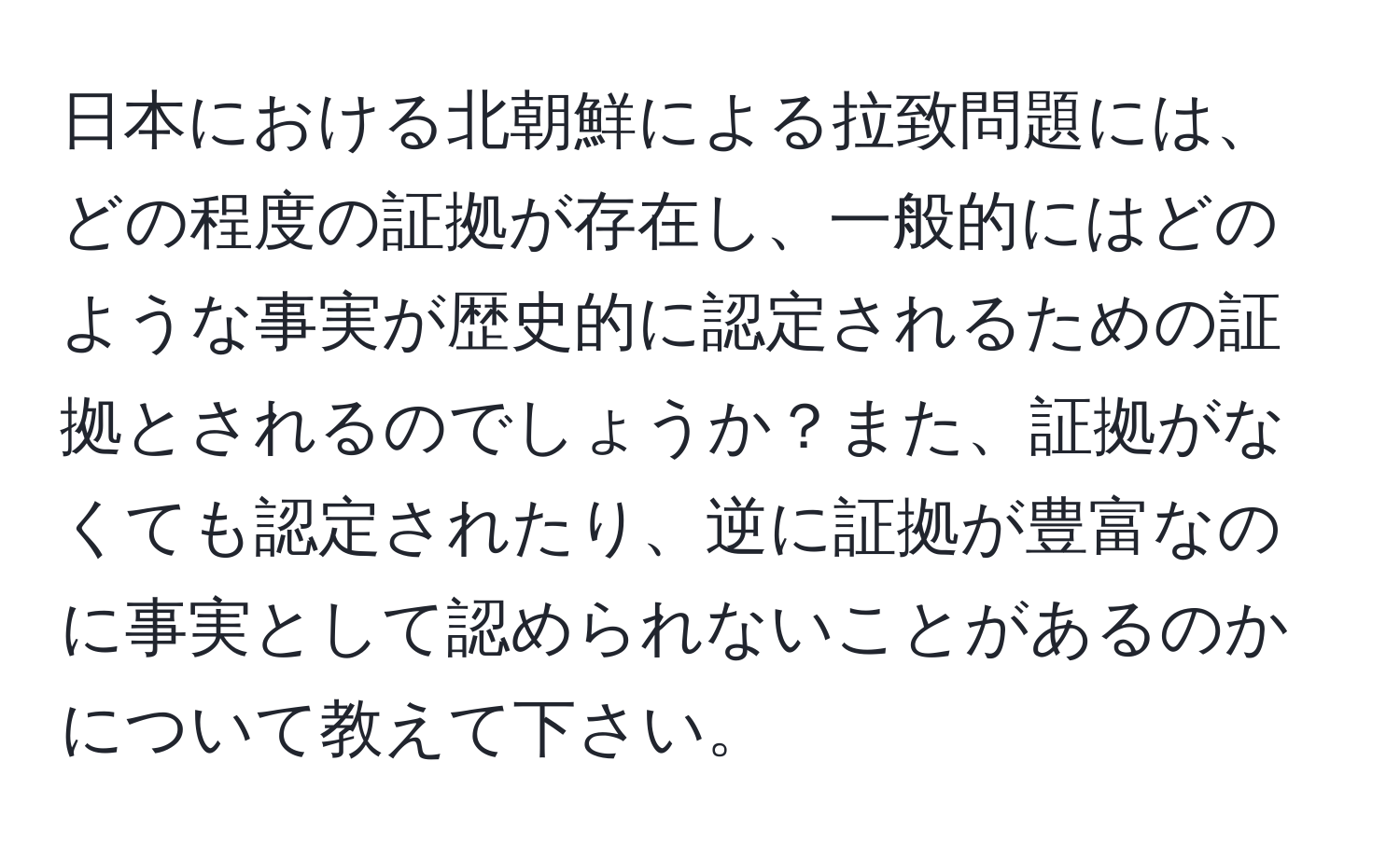 日本における北朝鮮による拉致問題には、どの程度の証拠が存在し、一般的にはどのような事実が歴史的に認定されるための証拠とされるのでしょうか？また、証拠がなくても認定されたり、逆に証拠が豊富なのに事実として認められないことがあるのかについて教えて下さい。