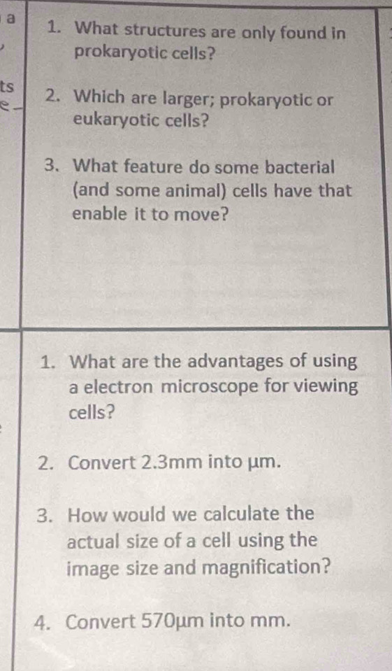 a 1. What structures are only found in 
prokaryotic cells? 
ts 2. Which are larger; prokaryotic or 
e 
eukaryotic cells? 
3. What feature do some bacterial 
(and some animal) cells have that 
enable it to move? 
1. What are the advantages of using 
a electron microscope for viewing 
cells? 
2. Convert 2.3mm into μm. 
3. How would we calculate the 
actual size of a cell using the 
image size and magnification? 
4. Convert 570μm into mm.