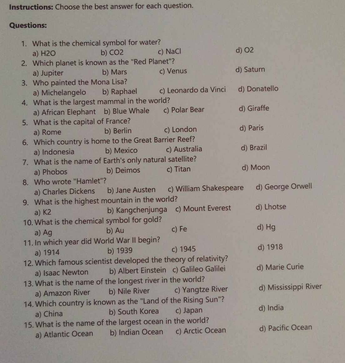 Instructions: Choose the best answer for each question.
Questions:
1. What is the chemical symbol for water?
a) H2O b) CO2 c) NaCl d) O2
2. Which planet is known as the "Red Planet"?
a) Jupiter b) Mars c) Venus d) Saturn
3. Who painted the Mona Lisa?
a) Michelangelo b) Raphael c) Leonardo da Vinci d) Donatello
4. What is the largest mammal in the world?
a) African Elephant b) Blue Whale c) Polar Bear d) Giraffe
5. What is the capital of France?
a) Rome b) Berlin c) London d) Paris
6. Which country is home to the Great Barrier Reef?
a) Indonesia b) Mexico c) Australia d) Brazil
7. What is the name of Earth's only natural satellite?
a) Phobos b) Deimos c) Titan d) Moon
8. Who wrote "Hamlet"?
a) Charles Dickens b) Jane Austen c) William Shakespeare d) George Orwell
9. What is the highest mountain in the world?
a) K2 b) Kangchenjunga c) Mount Everest d) Lhotse
10. What is the chemical symbol for gold?
a) Ag b) Au c) Fe
d) Hg
11. In which year did World War II begin?
a) 1914 b) 1939 c) 1945 d) 1918
12. Which famous scientist developed the theory of relativity?
a) Isaac Newton b) Albert Einstein c) Galileo Galilei d) Marie Curie
13. What is the name of the longest river in the world?
a) Amazon River b) Nile River c) Yangtze River d) Mississippi River
14. Which country is known as the "Land of the Rising Sun"?
a) China b) South Korea c) Japan d) India
15. What is the name of the largest ocean in the world?
a) Atlantic Ocean b) Indian Ocean c) Arctic Ocean d) Pacific Ocean