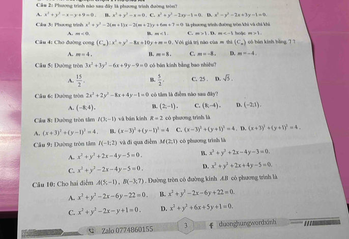 Phương trình nào sau đây là phương trình đường tròn?
A. x^2+y^2-x-y+9=0. B. x^2+y^2-x=0 . C. x^2+y^2-2xy-1=0 D. x^2-y^2-2x+3y-1=0.
Câu 3: Phương trình x^2+y^2-2(m+1)x-2(m+2)y+6m+7=0 là phương trình đường tròn khi và chỉ khỉ
A. m<0. B. m<1. C. m>1. D. m hoặc m>1.
Câu 4: Cho đường cong (C_m):x^2+y^2-8x+10y+m=0.  Với giá trị nào của m thì (C_m) có bán kính bằng 7 ?
A. m=4. B. m=8. C. m=-8. D. m=-4.
Câu 5: Đường tròn 3x^2+3y^2-6x+9y-9=0 có bán kính bằng bao nhiêu?
A.  15/2 . B.  5/2 . C. 25 . D. sqrt(5).
Câu 6: Đường tròn 2x^2+2y^2-8x+4y-1=0 có tâm là điểm nào sau đây?
A. (-8;4). (2;-1). C. (8;-4). D. (-2;1).
B.
Câu 8: Đường tròn tâm I(3;-1) và bán kính R=2 có phương trình là
A. (x+3)^2+(y-1)^2=4. B. (x-3)^2+(y-1)^2=4 C. (x-3)^2+(y+1)^2=4. D. (x+3)^2+(y+1)^2=4.
Câu 9: Đường tròn tâm I(-1;2) và đi qua điểm M(2;1) có phương trình là
A. x^2+y^2+2x-4y-5=0.
B. x^2+y^2+2x-4y-3=0.
C. x^2+y^2-2x-4y-5=0. D. x^2+y^2+2x+4y-5=0.
Câu 10: Cho hai điểm A(5;-1),B(-3;7) Đường tròn có đường kính AB có phương trình là
A. x^2+y^2-2x-6y-22=0. B. x^2+y^2-2x-6y+22=0.
C. x^2+y^2-2x-y+1=0. D. x^2+y^2+6x+5y+1=0.

Zalo 0774860155 3 duonghungwordxinh